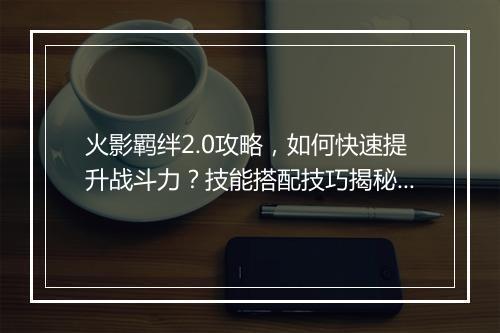 火影羁绊2.0攻略，如何快速提升战斗力？技能搭配技巧揭秘？