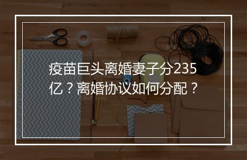 疫苗巨头离婚妻子分235亿？离婚协议如何分配？