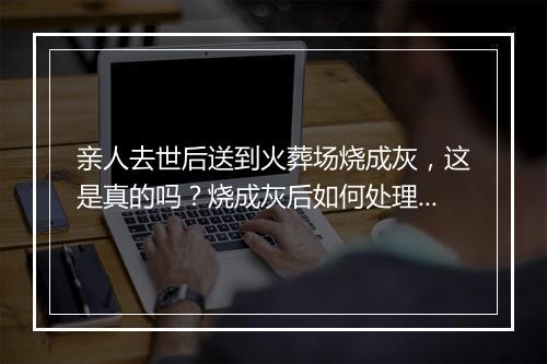 亲人去世后送到火葬场烧成灰，这是真的吗？烧成灰后如何处理？