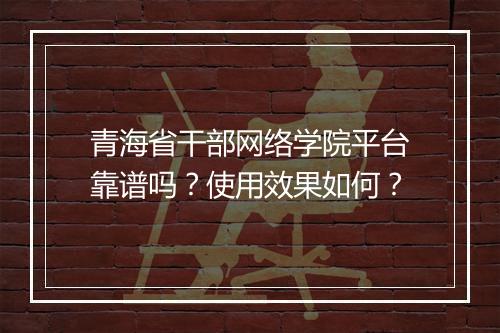 青海省干部网络学院平台靠谱吗？使用效果如何？