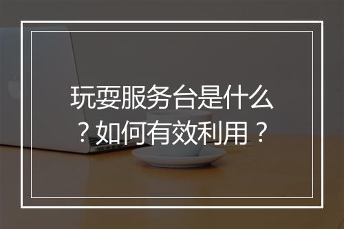 玩耍服务台是什么？如何有效利用？