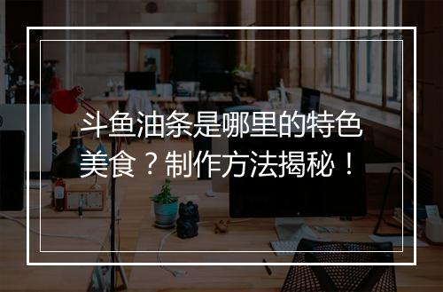 斗鱼油条是哪里的特色美食？制作方法揭秘！