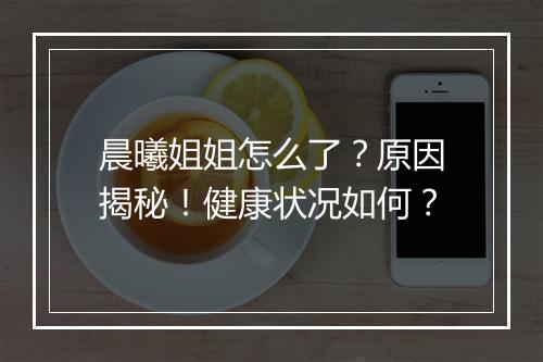 晨曦姐姐怎么了？原因揭秘！健康状况如何？