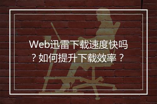 Web迅雷下载速度快吗？如何提升下载效率？