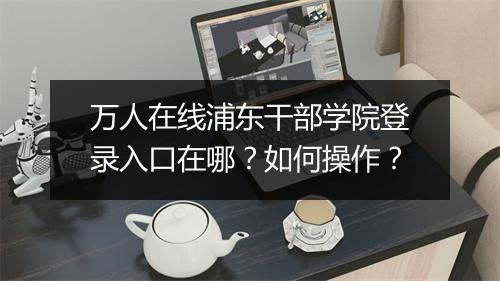 万人在线浦东干部学院登录入口在哪？如何操作？