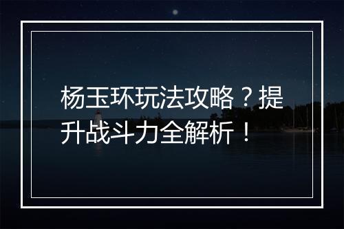 杨玉环玩法攻略？提升战斗力全解析！