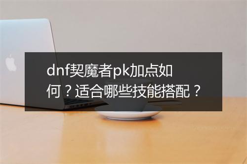 dnf契魔者pk加点如何？适合哪些技能搭配？