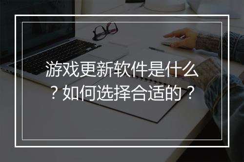 游戏更新软件是什么？如何选择合适的？