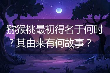 猕猴桃最初得名于何时？其由来有何故事？