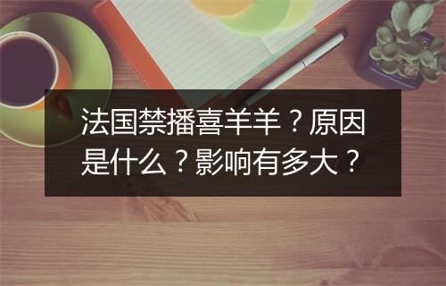 法国禁播喜羊羊？原因是什么？影响有多大？