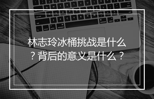 林志玲冰桶挑战是什么？背后的意义是什么？