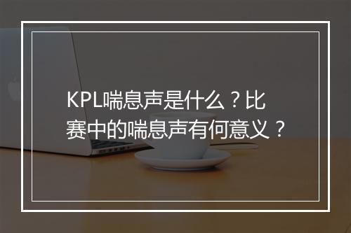 KPL喘息声是什么？比赛中的喘息声有何意义？