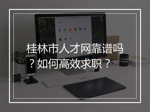 桂林市人才网靠谱吗？如何高效求职？
