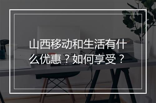 山西移动和生活有什么优惠？如何享受？