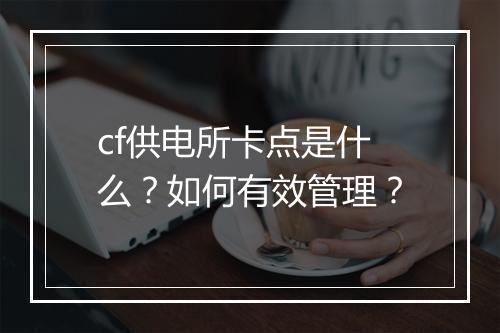 cf供电所卡点是什么？如何有效管理？