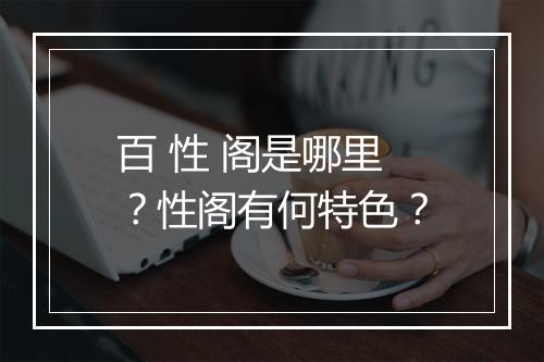 百 性 阁是哪里？性阁有何特色？