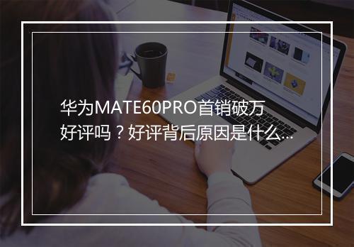 华为MATE60PRO首销破万好评吗？好评背后原因是什么？