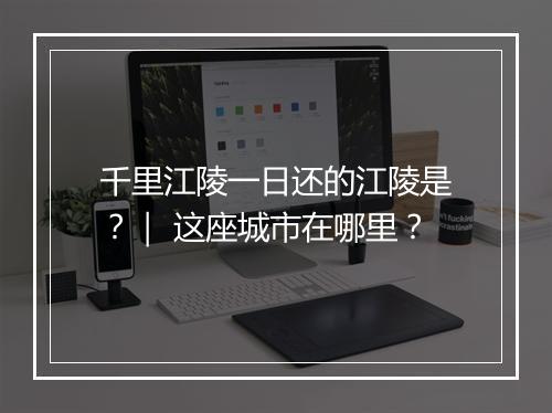 千里江陵一日还的江陵是？｜ 这座城市在哪里？