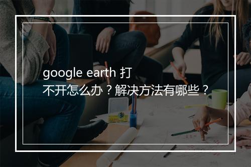 google earth 打不开怎么办？解决方法有哪些？