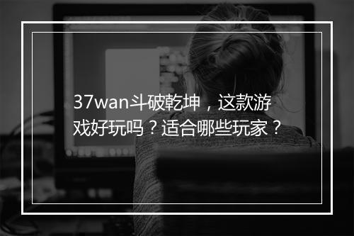 37wan斗破乾坤，这款游戏好玩吗？适合哪些玩家？