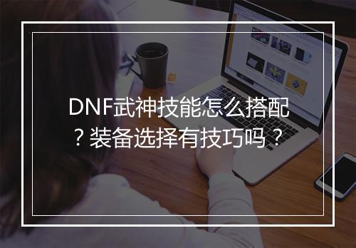 DNF武神技能怎么搭配？装备选择有技巧吗？