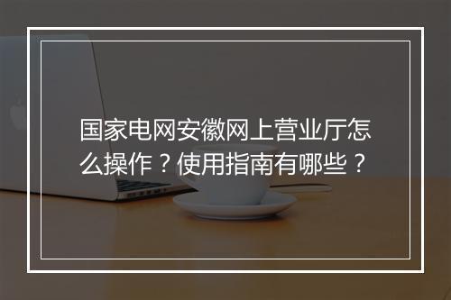 国家电网安徽网上营业厅怎么操作？使用指南有哪些？