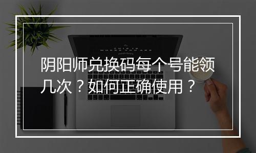 阴阳师兑换码每个号能领几次？如何正确使用？