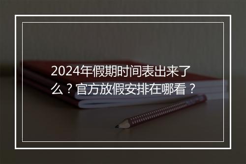 2024年假期时间表出来了么？官方放假安排在哪看？
