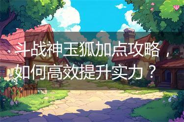 斗战神玉狐加点攻略，如何高效提升实力？