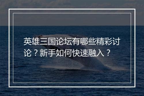 英雄三国论坛有哪些精彩讨论？新手如何快速融入？