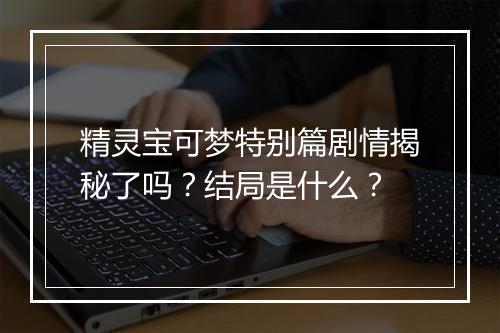 精灵宝可梦特别篇剧情揭秘了吗？结局是什么？