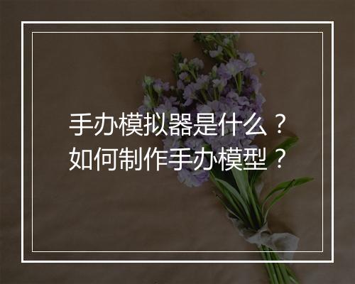 手办模拟器是什么？如何制作手办模型？