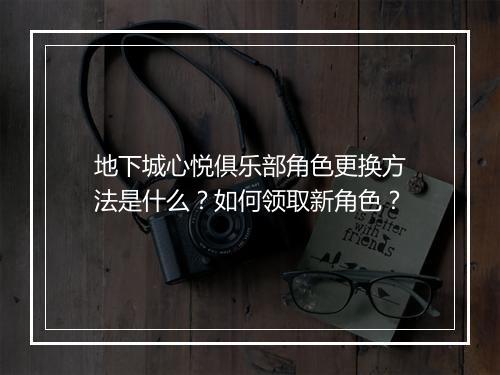 地下城心悦俱乐部角色更换方法是什么？如何领取新角色？
