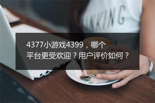 4377小游戏4399，哪个平台更受欢迎？用户评价如何？