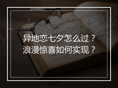 异地恋七夕怎么过？浪漫惊喜如何实现？