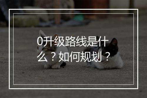 0升级路线是什么？如何规划？