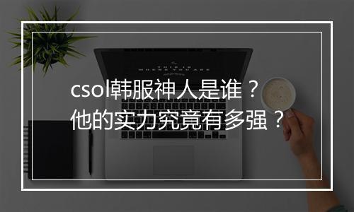 csol韩服神人是谁？他的实力究竟有多强？