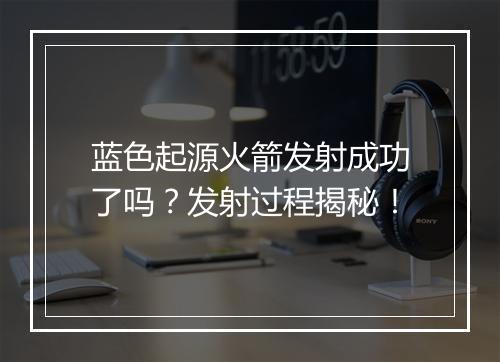 蓝色起源火箭发射成功了吗？发射过程揭秘！