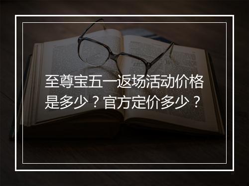 至尊宝五一返场活动价格是多少？官方定价多少？