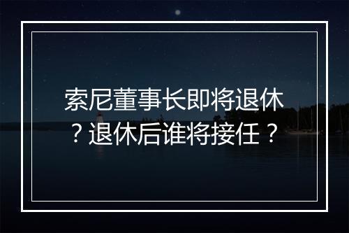 索尼董事长即将退休？退休后谁将接任？