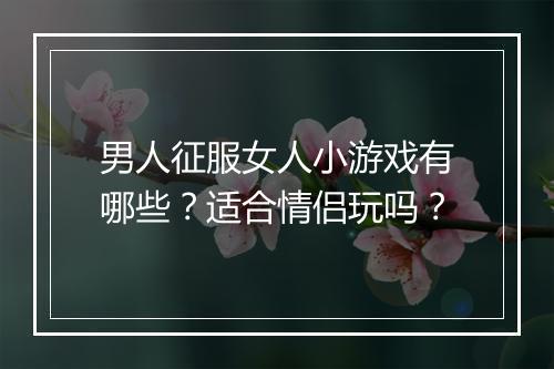 男人征服女人小游戏有哪些？适合情侣玩吗？