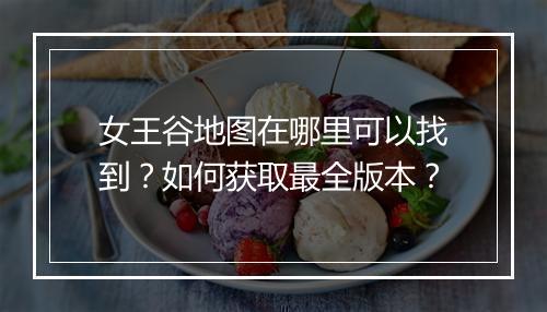 女王谷地图在哪里可以找到？如何获取最全版本？
