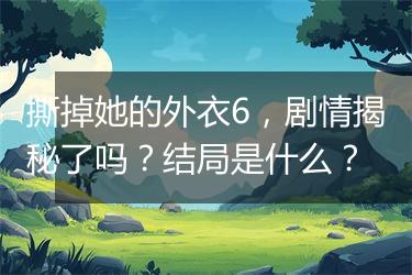 撕掉她的外衣6，剧情揭秘了吗？结局是什么？
