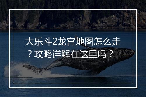 大乐斗2龙宫地图怎么走？攻略详解在这里吗？