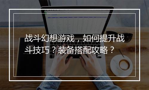 战斗幻想游戏，如何提升战斗技巧？装备搭配攻略？