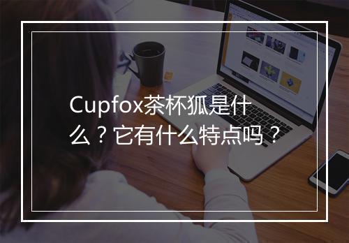 Cupfox茶杯狐是什么？它有什么特点吗？