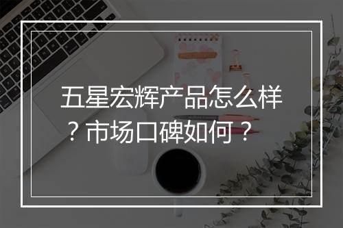 五星宏辉产品怎么样？市场口碑如何？