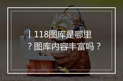 丨118图库是哪里？图库内容丰富吗？