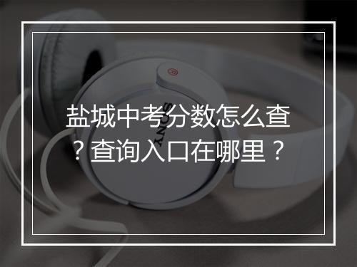 盐城中考分数怎么查？查询入口在哪里？