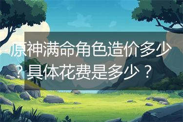 原神满命角色造价多少？具体花费是多少？
